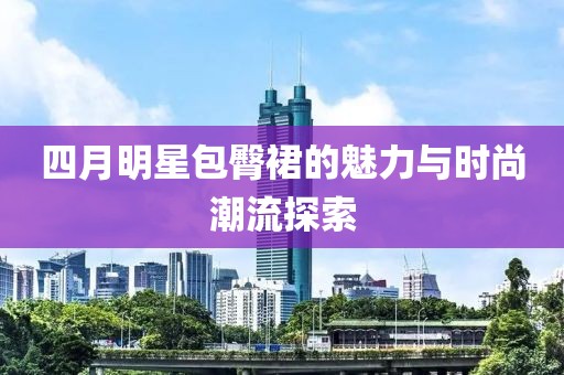 四月明星包臀裙的魅力與時尚潮流探索