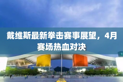 戴維斯最新拳擊賽事展望，4月賽場(chǎng)熱血對(duì)決