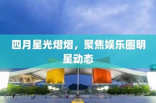 四月星光熠熠，聚焦娛樂圈明星動態(tài)