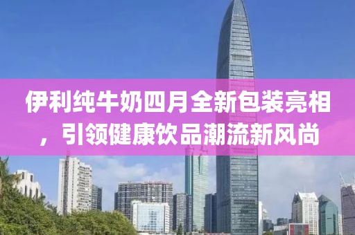 伊利純牛奶四月全新包裝亮相，引領(lǐng)健康飲品潮流新風(fēng)尚