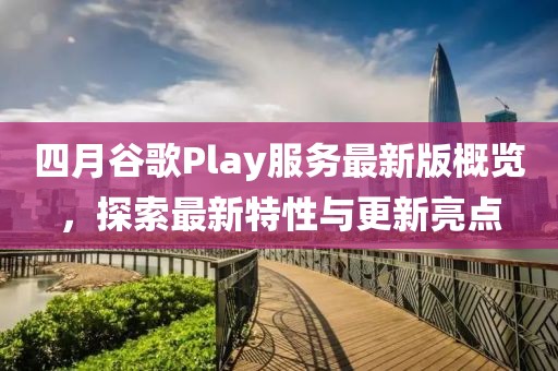 四月谷歌Play服務(wù)最新版概覽，探索最新特性與更新亮點