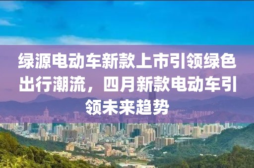 綠源電動車新款上市引領(lǐng)綠色出行潮流，四月新款電動車引領(lǐng)未來趨勢