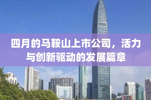 四月的馬鞍山上市公司，活力與創(chuàng)新驅(qū)動(dòng)的發(fā)展篇章