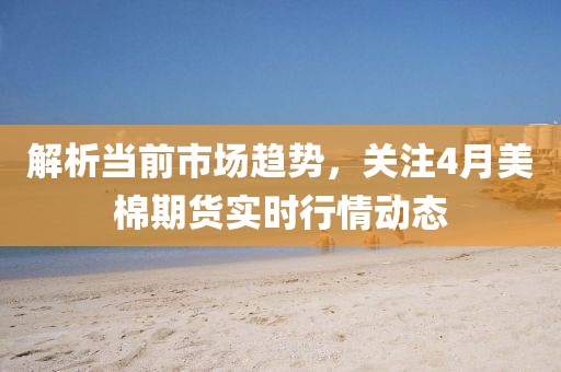 解析當(dāng)前市場趨勢，關(guān)注4月美棉期貨實(shí)時(shí)行情動態(tài)