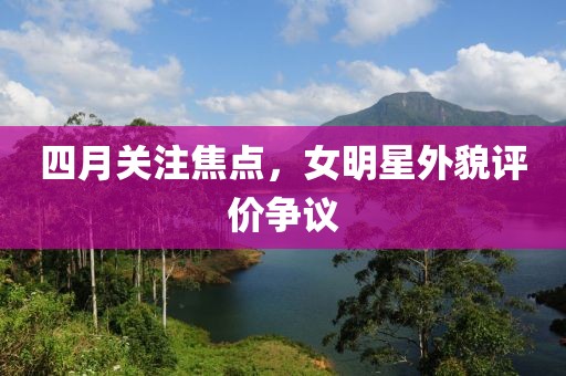 四月關(guān)注焦點(diǎn)，女明星外貌評(píng)價(jià)爭議