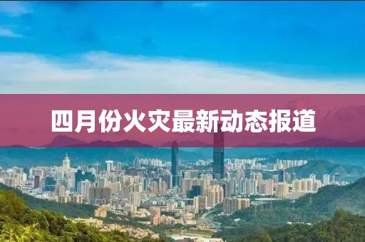 四月份火災最新動態(tài)報道