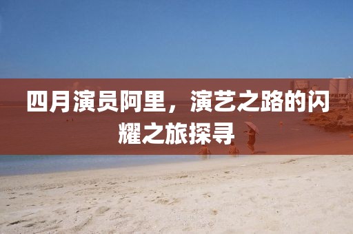 四月演員阿里，演藝之路的閃耀之旅探尋