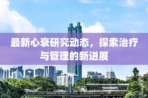 最新心衰研究動態(tài)，探索治療與管理的新進(jìn)展