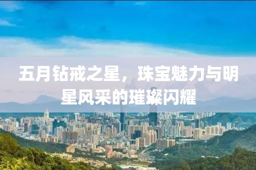 五月鉆戒之星，珠寶魅力與明星風(fēng)采的璀璨閃耀