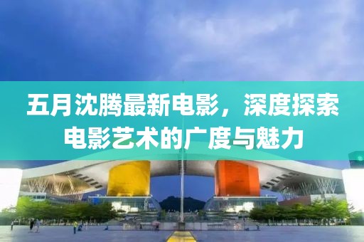 五月沈騰最新電影，深度探索電影藝術(shù)的廣度與魅力
