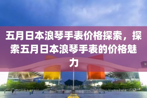 五月日本浪琴手表價(jià)格探索，探索五月日本浪琴手表的價(jià)格魅力