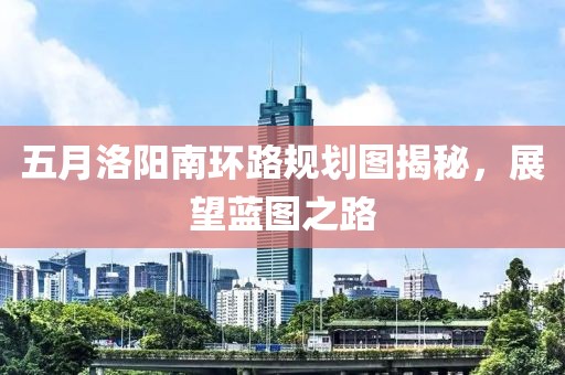 五月洛陽南環(huán)路規(guī)劃圖揭秘，展望藍(lán)圖之路