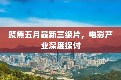 聚焦五月最新三級(jí)片，電影產(chǎn)業(yè)深度探討