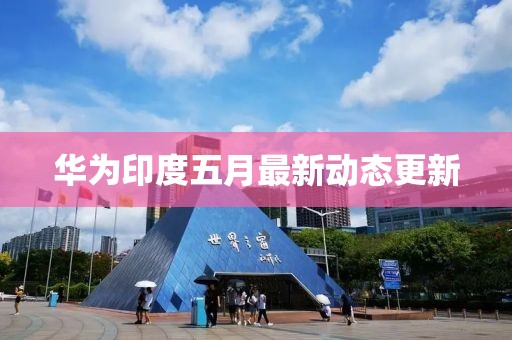 華為印度五月最新動態(tài)更新