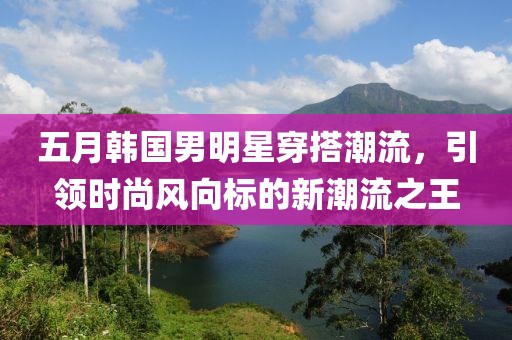 五月韓國(guó)男明星穿搭潮流，引領(lǐng)時(shí)尚風(fēng)向標(biāo)的新潮流之王