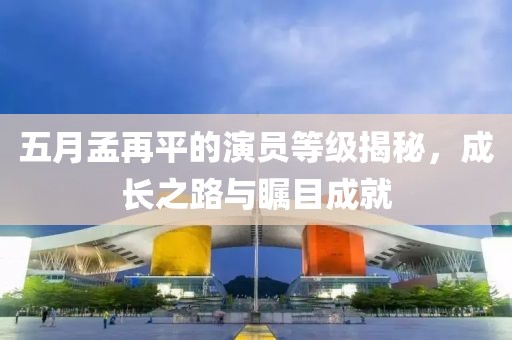 五月孟再平的演員等級揭秘，成長之路與矚目成就