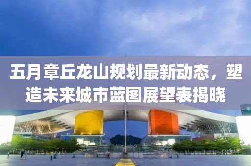 五月章丘龍山規(guī)劃最新動(dòng)態(tài)，塑造未來(lái)城市藍(lán)圖展望表揭曉