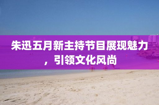 朱迅五月新主持節(jié)目展現(xiàn)魅力，引領(lǐng)文化風(fēng)尚