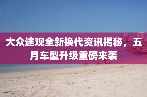 大眾途觀全新?lián)Q代資訊揭秘，五月車型升級(jí)重磅來(lái)襲