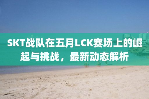 SKT戰(zhàn)隊在五月LCK賽場上的崛起與挑戰(zhàn)，最新動態(tài)解析