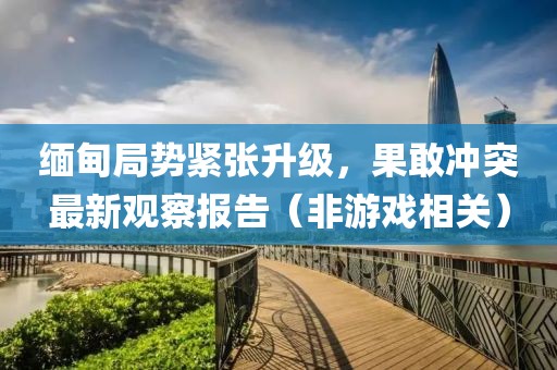 緬甸局勢緊張升級，果敢沖突最新觀察報告（非游戲相關(guān)）