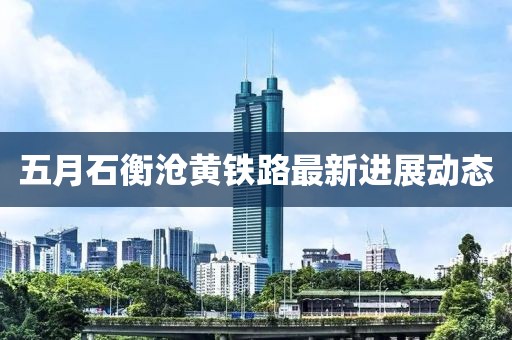 五月石衡滄黃鐵路最新進(jìn)展動(dòng)態(tài)