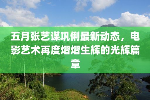 五月張藝謀鞏俐最新動(dòng)態(tài)，電影藝術(shù)再度熠熠生輝的光輝篇章