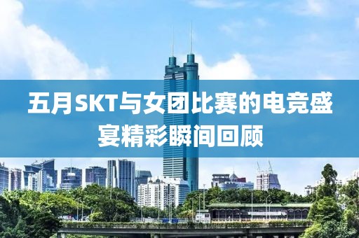 五月SKT與女團比賽的電競盛宴精彩瞬間回顧