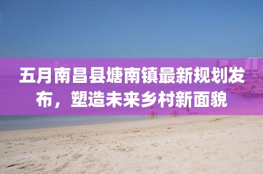 五月南昌縣塘南鎮(zhèn)最新規(guī)劃發(fā)布，塑造未來鄉(xiāng)村新面貌