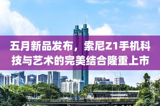 五月新品發(fā)布，索尼Z1手機(jī)科技與藝術(shù)的完美結(jié)合隆重上市