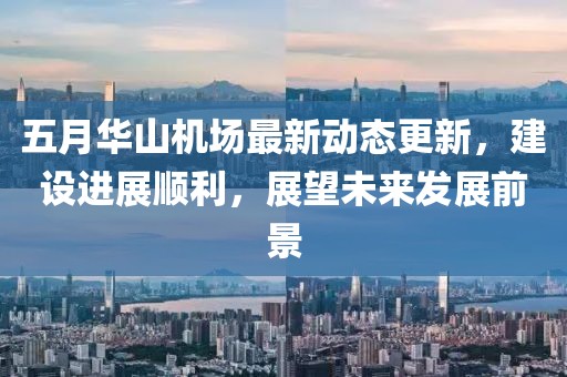 五月華山機(jī)場最新動(dòng)態(tài)更新，建設(shè)進(jìn)展順利，展望未來發(fā)展前景