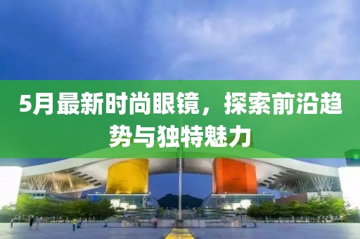 5月最新時(shí)尚眼鏡，探索前沿趨勢(shì)與獨(dú)特魅力