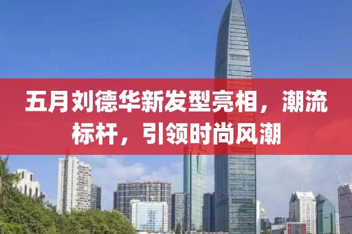五月劉德華新發(fā)型亮相，潮流標(biāo)桿，引領(lǐng)時(shí)尚風(fēng)潮