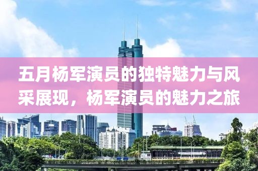 五月楊軍演員的獨特魅力與風(fēng)采展現(xiàn)，楊軍演員的魅力之旅