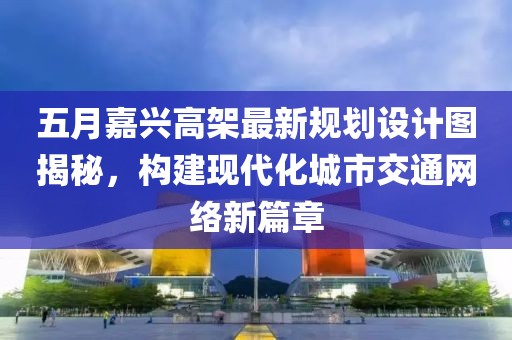 五月嘉興高架最新規(guī)劃設計圖揭秘，構(gòu)建現(xiàn)代化城市交通網(wǎng)絡新篇章