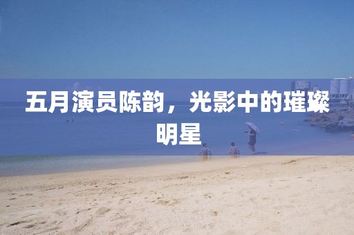 五月演員陳韻，光影中的璀璨明星