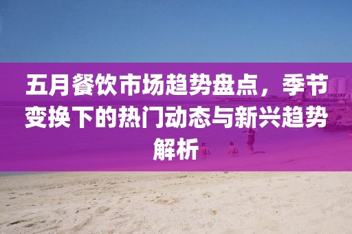 五月餐飲市場(chǎng)趨勢(shì)盤(pán)點(diǎn)，季節(jié)變換下的熱門(mén)動(dòng)態(tài)與新興趨勢(shì)解析