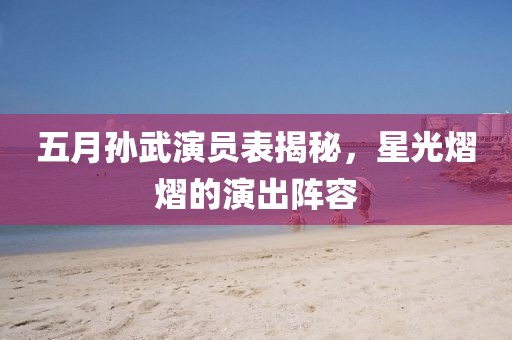 五月孫武演員表揭秘，星光熠熠的演出陣容