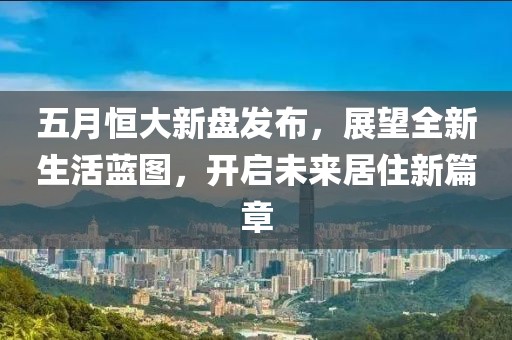 五月恒大新盤發(fā)布，展望全新生活藍圖，開啟未來居住新篇章