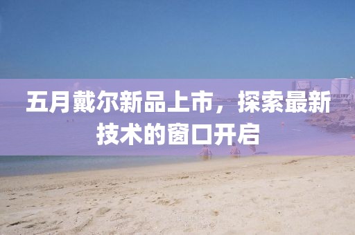 五月戴爾新品上市，探索最新技術(shù)的窗口開啟