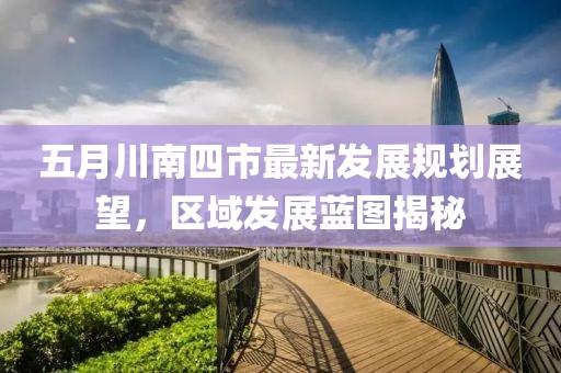 五月川南四市最新發(fā)展規(guī)劃展望，區(qū)域發(fā)展藍(lán)圖揭秘