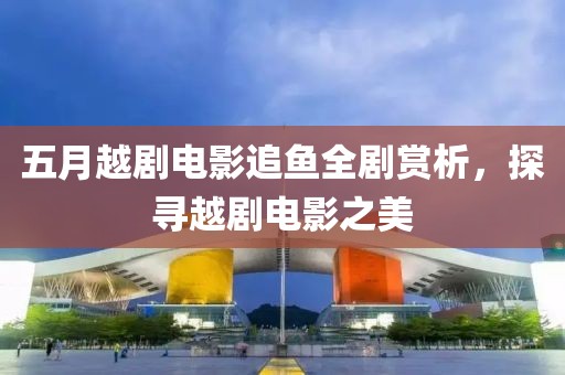 五月越劇電影追魚全劇賞析，探尋越劇電影之美