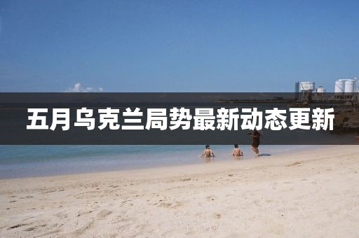 五月烏克蘭局勢最新動態(tài)更新