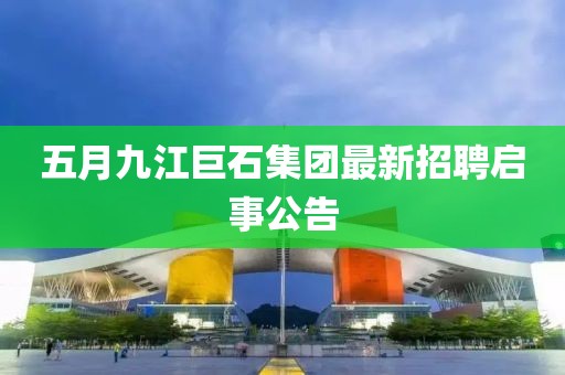 五月九江巨石集團(tuán)最新招聘啟事公告
