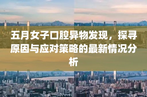 五月女子口腔異物發(fā)現(xiàn)，探尋原因與應(yīng)對(duì)策略的最新情況分析