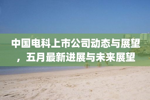 中國(guó)電科上市公司動(dòng)態(tài)與展望，五月最新進(jìn)展與未來展望