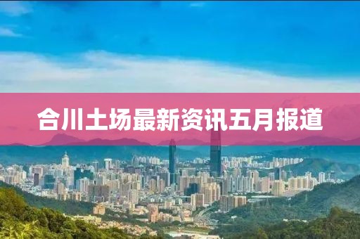 合川土場(chǎng)最新資訊五月報(bào)道