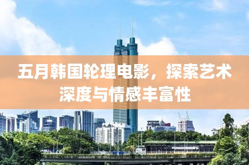 五月韓國輪理電影，探索藝術(shù)深度與情感豐富性
