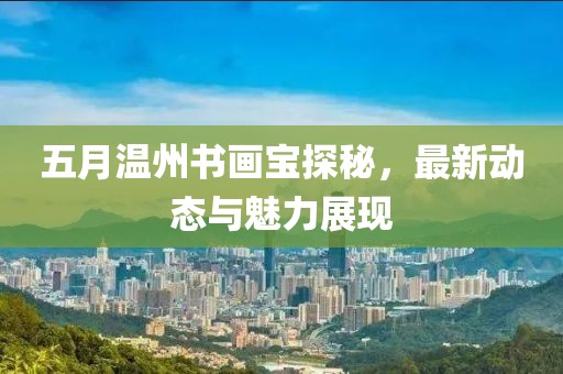 五月溫州書畫寶探秘，最新動態(tài)與魅力展現(xiàn)