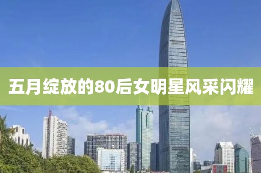 五月綻放的80后女明星風(fēng)采閃耀